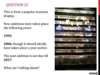 QUESTION 22
This is from a popular museum
display.

New additions have taken place
the following years:

1992

2006, though it should ideally
have taken place a year earlier.

The next addition is not due till
2017.

What am I talking about?
 