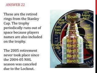 ANSWER 22

These are the retired
rings from the Stanley
Cup. The trophy
periodically runs out of
space because players
names are also included
on the trophy.

The 2005 retirement
never took place since
the 2004-05 NHL
season was canceled
due to the Lockout.
 