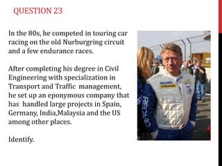 QUESTION 23

In the 80s, he competed in touring car
racing on the old Nurburgring circuit
and a few endurance races.

After completing his degree in Civil
Engineering with specialization in
Transport and Traffic management,
he set up an eponymous company that
has handled large projects in Spain,
Germany, India,Malaysia and the US
among other places.

Identify.
 