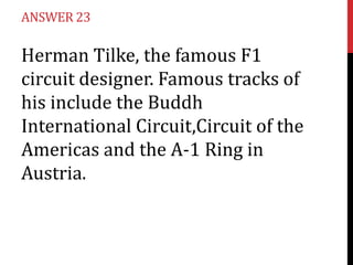 ANSWER 23

Herman Tilke, the famous F1
circuit designer. Famous tracks of
his include the Buddh
International Circuit,Circuit of the
Americas and the A-1 Ring in
Austria.
 