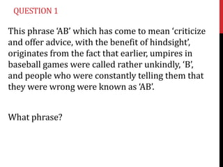 QUESTION 1

This phrase ‘AB’ which has come to mean ‘criticize
and offer advice, with the benefit of hindsight’,
originates from the fact that earlier, umpires in
baseball games were called rather unkindly, ‘B’,
and people who were constantly telling them that
they were wrong were known as ‘AB’.


What phrase?
 