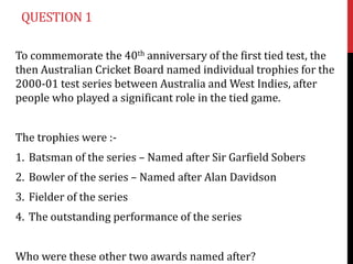 QUESTION 1

To commemorate the 40th anniversary of the first tied test, the
then Australian Cricket Board named individual trophies for the
2000-01 test series between Australia and West Indies, after
people who played a significant role in the tied game.


The trophies were :-
1. Batsman of the series – Named after Sir Garfield Sobers
2. Bowler of the series – Named after Alan Davidson
3. Fielder of the series
4. The outstanding performance of the series


Who were these other two awards named after?
 