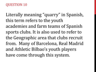 QUESTION 10

Literally meaning “quarry” in Spanish,
this term refers to the youth
academies and farm teams of Spanish
sports clubs. It is also used to refer to
the Geographic area that clubs recruit
from. Many of Barcelona, Real Madrid
and Athletic Bilbao’s youth players
have come through this system.
 