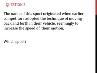 QUESTION 2

The name of this sport originated when earlier
competitors adopted the technique of moving
back and forth in their vehicle, seemingly to
increase the speed of their motion.


Which sport?
 