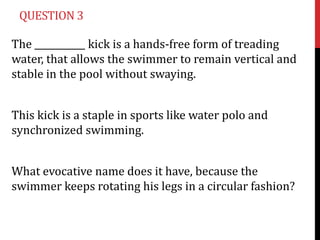 QUESTION 3

The ___________ kick is a hands-free form of treading
water, that allows the swimmer to remain vertical and
stable in the pool without swaying.


This kick is a staple in sports like water polo and
synchronized swimming.


What evocative name does it have, because the
swimmer keeps rotating his legs in a circular fashion?
 
