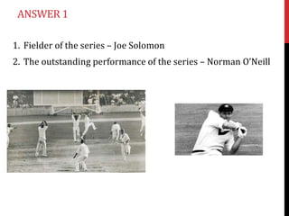 ANSWER 1

1. Fielder of the series – Joe Solomon
2. The outstanding performance of the series – Norman O’Neill
 