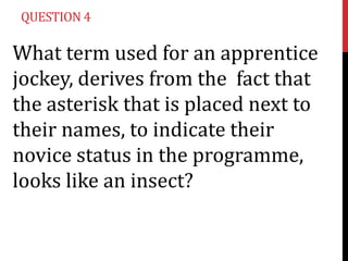 QUESTION 4

What term used for an apprentice
jockey, derives from the fact that
the asterisk that is placed next to
their names, to indicate their
novice status in the programme,
looks like an insect?
 
