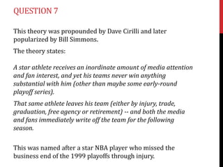 QUESTION 7

This theory was propounded by Dave Cirilli and later
popularized by Bill Simmons.
The theory states:

A star athlete receives an inordinate amount of media attention
and fan interest, and yet his teams never win anything
substantial with him (other than maybe some early-round
playoff series).
That same athlete leaves his team (either by injury, trade,
graduation, free agency or retirement) -- and both the media
and fans immediately write off the team for the following
season.

This was named after a star NBA player who missed the
business end of the 1999 playoffs through injury.
 