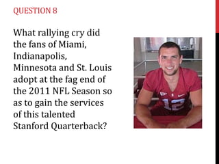 QUESTION 8

What rallying cry did
the fans of Miami,
Indianapolis,
Minnesota and St. Louis
adopt at the fag end of
the 2011 NFL Season so
as to gain the services
of this talented
Stanford Quarterback?
 