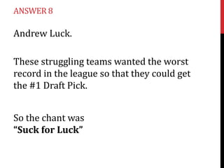 ANSWER 8

Andrew Luck.

These struggling teams wanted the worst
record in the league so that they could get
the #1 Draft Pick.


So the chant was
“Suck for Luck”
 