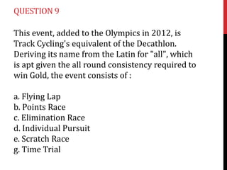 QUESTION 9

This event, added to the Olympics in 2012, is
Track Cycling's equivalent of the Decathlon.
Deriving its name from the Latin for "all", which
is apt given the all round consistency required to
win Gold, the event consists of :

a. Flying Lap
b. Points Race
c. Elimination Race
d. Individual Pursuit
e. Scratch Race
g. Time Trial
 