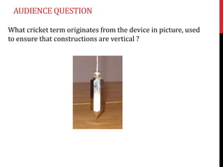 AUDIENCE QUESTION

What cricket term originates from the device in picture, used
to ensure that constructions are vertical ?
 