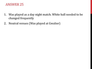 ANSWER 25

1. Was played as a day night match. White ball needed to be
   changed frequently
2. Neutral venues (Was played at Gwalior)
 