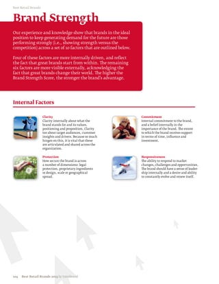 Best Retail Brands



Brand Strength
Our experience and knowledge show that brands in the ideal
position to keep generating demand for the future are those
performing strongly (i.e., showing strength versus the
competition) across a set of 10 factors that are outlined below.

Four of these factors are more internally driven, and reflect
the fact that great brands start from within. The remaining
six factors are more visible externally, acknowledging the
fact that great brands change their world. The higher the
Brand Strength Score, the stronger the brand’s advantage.




Internal Factors

                     Clarity                                       Commitment
                     Clarity internally about what the             Internal commitment to the brand,
                     brand stands for and its values,              and a belief internally in the
                     positioning and proposition. Clarity          importance of the brand. The extent
                     too about target audiences, customer          to which the brand receives support
                     insights and drivers. Because so much         in terms of time, inﬂuence and
                     hinges on this, it is vital that these        investment.
                     are articulated and shared across the
                     organization.

                     Protection                                    Responsiveness
                     How secure the brand is across                The ability to respond to market
                     a number of dimensions: legal                 changes, challenges and opportunities.
                     protection, proprietary ingredients           The brand should have a sense of leader-
                     or design, scale or geographical              ship internally and a desire and ability
                     spread.                                       to constantly evolve and renew itself.




104   Best Retail Brands 2013 by Interbrand
 