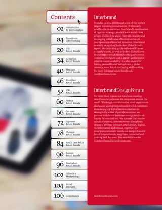 Contents
                          Founded in 1974, Interbrand is one of the world’s 


  02
                          largest branding consultancies. With nearly
       Introduction
       By Jez Frampton    40 offices in 26 countries, Interbrand’s combination
                          of rigorous strategy, analytics and world–class
                          design enables it to assist clients in creating and

 04    Experience 
       is Everything
                          managing brand value effectively across all
                          touchpoints in all market dynamics. Interbrand
                          is widely recognized for its Best Global Brands

 20    U.S. 
       Retail Brands
                          report, the definitive guide to the world’s most
                          valuable brands, as well as its Best Global Green
                          Brands report which identifies the gap between


  34   Canadian
       Retail Brands
                          customer perception and a brand’s performance
                          relative to sustainability. It is also known for
                          having created Brandchannel.com, a global


 40
                          resource about brand marketing and branding.
       Mexican
                          For more information on Interbrand,
       Retail Brands
                          visit Interbrand.com.


 46    Brazilian
       Retail Brands



  52   U.K.
       Retail Brands
                          For more than 35 years we have been creating


 60
                          retail brand experiences for companies around the
       French 
       Retail Brands      world. We design transformative retail experiences
                          that create an ongoing connection with customers.
                          From engaging digital implementations to

 66    German
       Retail Brands
                          strategically scaled physical executions, we
                          partner with brand leaders to strengthen brand
                          loyalty in store and out. We harness the creative

  72   Japanese
       Retail Brands
                          minds of experts across numerous disciplines:
                          strategy, shopper sciences, retail design, digital,
                          documentation and rollout. Together, we


  78
                          anticipate customers’ needs and design dynamic
       Chinese 
       Retail Brands      brand interactions to keep them connected and
                          coming back for more. For more information,


 84
                          visit InterbrandDesignForum.com.
       South East Asian
       Retail Brands



 90    Korean 
       Retail Brands



 96    Australian 
       Retail Brands



 102   Criteria 
       Methodology



104    Brand 
       Strength



106    Contributors       BestRetailBrands.com
 