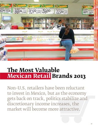 The Most Valuable
Mexican Retail Brands 2013

Non–U.S. retailers have been reluctant
to invest in Mexico, but as the economy
gets back on track, politics stabilize and
discretionary income increases, the
market will become more attractive.


                                             41
 