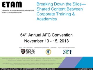 ETAM
Engineering Technology & Advanced Manufacturing
A US DOL CBJT funded initiative

Breaking Down the Silos—
Shared Content Between
Corporate Training &
Academics

64th Annual AFC Convention
November 13 - 15, 2013
POLK STATE COLLEGE ● TALLAHASSEE COMMUNITY COLLEGE ● STATE COLLEGE OF FLORIDA

This program was partially funded by a grant awarded under the President's Community-Based Job Training Grants
as implemented by the U.S. Department of Labor's Employment & Training Administration.
Copyright © 2013 – Reproduction of this material, in whole or in part, without written permission of Polk State
College , State College of Florida or Tallahassee Community College is prohibited.

 