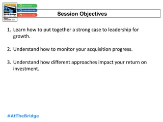 #AtTheBridge
Session Objectives
1. Learn how to put together a strong case to leadership for
growth.
2. Understand how to monitor your acquisition progress.
3. Understand how different approaches impact your return on
investment.
 