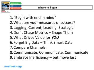 #AtTheBridge
Where to Begin
1.“Begin with end in mind”
2.What are your measures of success?
3.Lagging, Current, Leading, Strategic
4.Don’t Chase Metrics – Shape Them
5.What Drives Value for YOU
6.Forget Big Data – Think Smart Data
7.Compare Channels
8.Communicate, Communicate, Communicate
9.Embrace Inefficiency – but move fast
 