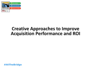 #AtTheBridge
Creative Approaches to Improve
Acquisition Performance and ROI
 