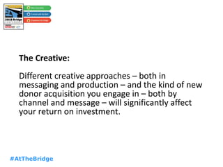 #AtTheBridge
The Creative:
Different creative approaches – both in
messaging and production – and the kind of new
donor acquisition you engage in – both by
channel and message – will significantly affect
your return on investment.
 