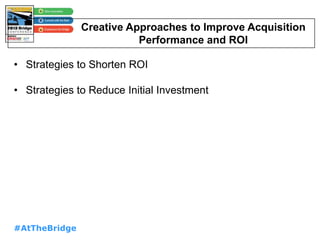 #AtTheBridge
Creative Approaches to Improve Acquisition
Performance and ROI
• Strategies to Shorten ROI
• Strategies to Reduce Initial Investment
 