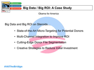 #AtTheBridge
Big Data / Big ROI: A Case Study
Obama for America
Big Data and Big ROI on Steroids…
• State-of-the-Art Micro-Targeting for Potential Donors
• Multi-Channel Integration to Improve ROI
• Cutting-Edge Donor File Segmentation
• Creative Strategies to Reduce Initial Investment
 