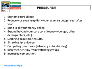 #AtTheBridge
PRESSURE!!
1. Economic turbulence
2. Reduce – or even keep flat – your expense budget year after
year.
3. Bring in all your money online.
4. Expand beyond your core constituency (younger, other
demographics, etc.)
5. Declining acquisition results.
6. Shrinking list universe.
7. Competing priorities – (advocacy vs fundraising)
8. Increased scrutiny from watchdog groups
9. Increased competition.
 