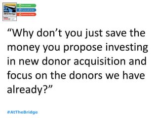 #AtTheBridge
“Why don’t you just save the
money you propose investing
in new donor acquisition and
focus on the donors we have
already?”
 