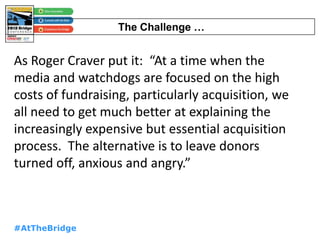 #AtTheBridge
As Roger Craver put it: “At a time when the
media and watchdogs are focused on the high
costs of fundraising, particularly acquisition, we
all need to get much better at explaining the
increasingly expensive but essential acquisition
process. The alternative is to leave donors
turned off, anxious and angry.”
The Challenge …
 