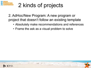 2 kinds of projects
2. AdHoc/New Program: A new program or
project that doesn’t follow an existing template
   • Absolutely make recommendations and references
   • Frame the ask as a visual problem to solve
 
