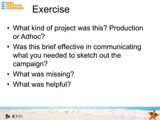 Exercise
• What kind of project was this? Production
  or Adhoc?
• Was this brief effective in communicating
  what you needed to sketch out the
  campaign?
• What was missing?
• What was helpful?
 
