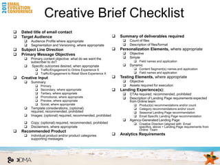 Creative Brief Checklist
   Dated title of email contact
   Target Audience                                                Summary of deliverables required
        Audience Profile where appropriate                             Count of files
        Segmentation and Versioning, where appropriate                 Description of files/format
   Subject Line Direction                                         Personalization Elements, where appropriate
   Primary Message Objectives                                          Objective
        Primary content objective: what do we want the                 Simple
         subscriber to do?                                                  Field names and application
         Specific outcomes desired, when appropriate                   Dynamic
            Traffic/Engagement to Online Experience X                      Content Segment(s) names and application
            Traffic/Engagement to Retail Store Experience X                Field names and application
   Creative Input                                                 Testing Elements, where appropriate
        Summary:                                                       Objective
              Primary                                                  Assets required for execution
              Secondary, where appropriate                        Landing Experience(s):
              Tertiary, where appropriate                              CTAs required, recommended, prohibited
              Promotional, where appropriate                           Description of Landing Page requirements expected
              Preview, where appropriate                                from Online team
              Social, where appropriate                                      Product(s) recommendations and/or count
        Template considerations, (optional)                                  Category recommendations and/or count
         required, recommended, prohibited                                    Seasonal Landing Page recommendation
        Images: (optional) required, recommended, prohibited                 Email Specific Landing Page recommendation
                                                                        Agency-Generated Landing Page
        Copy: (optional) required, recommended, prohibited                 Creative Direction (aligned with Email
        Disclaimers, where appropriate                                      specifics, above + Landing Page requirements from
                                                                             Online Team
   Recommended Product
        Individual product and/or product categories              Analytics Requirements
         supporting messages
 