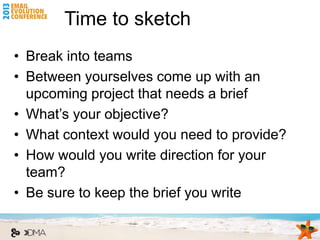Time to sketch
• Break into teams
• Between yourselves come up with an
  upcoming project that needs a brief
• What’s your objective?
• What context would you need to provide?
• How would you write direction for your
  team?
• Be sure to keep the brief you write
 