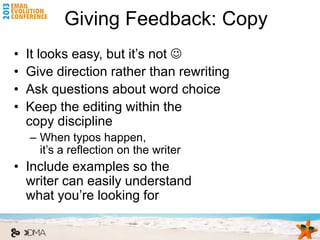 Giving Feedback: Copy
•   It looks easy, but it’s not 
•   Give direction rather than rewriting
•   Ask questions about word choice
•   Keep the editing within the
    copy discipline
    – When typos happen,
      it’s a reflection on the writer
• Include examples so the
  writer can easily understand
  what you’re looking for
 