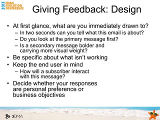 Giving Feedback: Design
• At first glance, what are you immediately drawn to?
   – In two seconds can you tell what this email is about?
   – Do you look at the primary message first?
   – Is a secondary message bolder and
     carrying more visual weight?
• Be specific about what isn’t working
• Keep the end user in mind
   – How will a subscriber interact
     with this message?
• Decide whether your responses
  are personal preference or
  business objectives
 