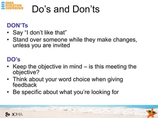 Do’s and Don’ts
DON’Ts
• Say “I don’t like that”
• Stand over someone while they make changes,
  unless you are invited

DO’s
• Keep the objective in mind – is this meeting the
  objective?
• Think about your word choice when giving
  feedback
• Be specific about what you’re looking for
 