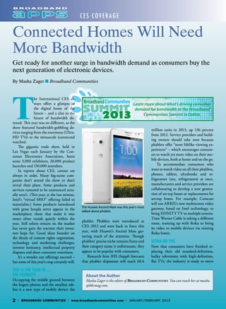 CES Cover age

Connected Homes Will Need
More Bandwidth
Get ready for another surge in bandwidth demand as consumers buy the
next generation of electronic devices.
By Masha Zager ■ Broadband Communities




T
               he International CES al-
               ways offers a glimpse of                                           Learn more about what’s driving consumer
               the digital home of the                                             demand for bandwidth at the Broadband
               future – and a clue to the                                              Communities Summit in Dallas.
               future of bandwidth de-
mand. This year was no different, as the
show featured bandwidth-gobbling de-
                                                                                             million units in 2013, up 136 percent
vices ranging from the enormous (Ultra-
                                                                                             from 2012. Service providers and build-
HD TVs) to the minuscule (connected
                                                                                             ing owners should take note because
watches).
                                                                                             phablets offer “more lifelike viewing ex-
    The gigantic trade show, held in
                                                                                             periences” – which encourages consum-
Las Vegas each January by the Con-
sumer Electronics Association, hosts                                                         ers to watch yet more video on their mo-
some 3,000 exhibitors, 20,000 product                                                        bile devices, both at home and on the go.
launches and 150,000 attendees.                                                                  To accommodate consumers who
    In reports about CES, caveats are                                                        want to watch video on all their phablets,
always in order. Many big-name com-                                                          phones, tablets, ultrabooks and re-
panies don’t attend the show or don’t                                                        frigerators (yes, refrigerators) at once,
reveal their plans. Some products and                                                        manufacturers and service providers are
services rumored to be announced actu-                                                       collaborating to develop a new genera-
ally aren’t. (This year, at the last minute,                                                 tion of set-top boxes or replacements for
Intel’s “virtual MSO” offering failed to                                                     set-top boxes. For example, Comcast
materialize.) Some products introduced                                                       will use ARRIS’s new multiscreen video
                                               The Huawei Ascend Mate was this year’s most   gateway, based on Intel technology, to
with great hoopla never appear in the          talked-about phablet.
marketplace; those that make it into                                                         bring XFINITY TV to multiple screens.
stores often vanish quietly within the                                                       Time Warner Cable is taking a different
                                               phablet. Phablets were introduced at
year. Still others remain on the market                                                      route, teaming up with Roku to bring
                                               CES 2012 and were back in force this
but never gain the traction their inven-                                                     its video to mobile devices via existing
tors hope for. Good ideas founder on           year, with Huawei’s Ascend Mate gar-          Roku boxes.
the shoals of content rights negotiation,      nering much of the attention. Though
technology and marketing challenges,           phablets’ precise niche remains fuzzy and     Ultra-HD TVs
investor hesitancy, intellectual property      their category name is unfortunate, they      Now that consumers have finished re-
disputes and sheer consumer orneriness.        appear to be popular with consumers.          placing their old standard-definition,
    It’s a wonder any offerings succeed –          Research firm IHS iSuppli forecasts       bulky televisions with high-definition,
but some of this year’s crop certainly will.   that phablet shipments will reach 60.4        flat TVs, the industry is ready to move

This Is the Year of …
the Phablet?                                     About the Author
Occupying the middle ground between              Masha Zager is the editor of Broadband Communities. You can reach her at masha
the largest phones and the smallest tab-         @bbcmag.com.
lets is a new type of mobile device: the

2   | BROADBAND COMMUNITIES | www.broadbandcommunities.com | January/February 2013
 