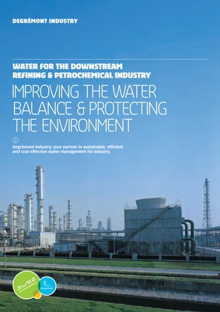 Degrémont Industry

WATER FOR the Downstream
refining & petrochemical INDUSTRY

Improving the water
balance & Protecting
the environment
Degrémont Industry, your partner in sustainable, efficient
and cost-effective water management for industry.

 