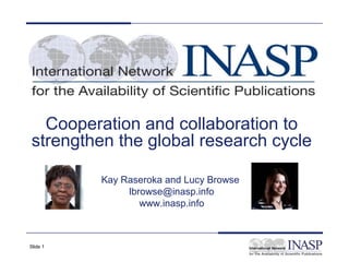 Cooperation and collaboration to
strengthen the global research cycle

          Kay Raseroka and Lucy Browse
               lbrowse@inasp.info
                  www.inasp.info



Slide 1
 