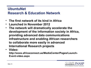 UbuntuNet
 Research & Education Network

• The first network of its kind in Africa
• Launched in November 2012
• The network will dramatically accelerate the
  development of the information society in Africa,
  providing advanced data communications
  infrastructure and enabling African researchers
  to collaborate more easily in advanced
  International Research projects
• Video:
   http://www.africaconnect.ue/MediaCenter/Pages/Launch-
   Event-video.aspx

 Slide 10
 