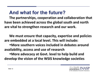 And what for the future?
   The partnerships, cooperation and collaboration that
have been achieved across the global south and north
are vital to strengthen research and our work.

   We must ensure that capacity, expertise and policies
are embedded at a local level. This will include:
   •More southern voices included in debates around
availability, access and use of research
   •More advocacy at Govt. level to help build and
develop the vision of the WSIS knowledge societies

  Slide 12
 