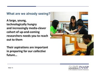 What are we already seeing?

A large, young,
technologically hungry
and increasingly media-clever
cohort of up-and-coming
researchers needs you to reach
out to them

Their aspirations are important
in preparing for our collective
future…


 Slide 13
 
