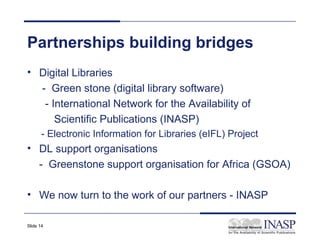 Partnerships building bridges
• Digital Libraries
  - Green stone (digital library software)
   - International Network for the Availability of
      Scientific Publications (INASP)
       - Electronic Information for Libraries (eIFL) Project
• DL support organisations
  - Greenstone support organisation for Africa (GSOA)

• We now turn to the work of our partners - INASP

Slide 14
 