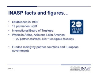 INASP facts and figures…
•     Established in 1992
•     19 permanent staff
•     International Board of Trustees
•     Works in Africa, Asia and Latin America
           – 22 partner countries, over 100 eligible countries


• Funded mainly by partner countries and European
  governments




Slide 15
 