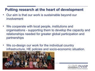 Putting research at the heart of development
• Our aim is that our work is sustainable beyond our
  involvement

• We cooperate with local people, institutions and
  organisations - supporting them to develop the capacity and
  relationships needed for greater global participation and
  partnerships

• We co-design our work for the individual country
  infrastructure, HE policies and socio-economic situation.




   Slide 16
 