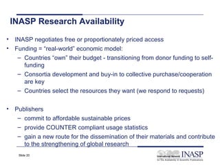 INASP Research Availability
• INASP negotiates free or proportionately priced access
• Funding = “real-world” economic model:
   – Countries “own” their budget - transitioning from donor funding to self-
     funding
   – Consortia development and buy-in to collective purchase/cooperation
     are key
   – Countries select the resources they want (we respond to requests)


• Publishers
   – commit to affordable sustainable prices
   – provide COUNTER compliant usage statistics
   – gain a new route for the dissemination of their materials and contribute
     to the strengthening of global research
    Slide 20
 