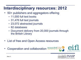 Interdisciplinary resources: 2012
• 50+ publishers and aggregators offering
   –    11,000 full text books
   –    31,476 full text journals
   –    23,072 abstracted journals
   –    82 databases
   –    Document delivery from 20,000 journals through
        the British Library

• List of free and Open Access resources

• Cooperation and collaboration

 Slide 21
 