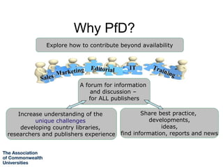 Why PfD?
             Explore how to contribute beyond availability



                             Editorial      IT      Tra
                  Mar keting                            inin
                                                             g
           Sal es
                         A forum for information
                             and discussion –
                            for ALL publishers

    Increase understanding of the                Share best practice,
          unique challenges                         developments,
     developing country libraries,                      ideas,
researchers and publishers experience    find information, reports and news
 