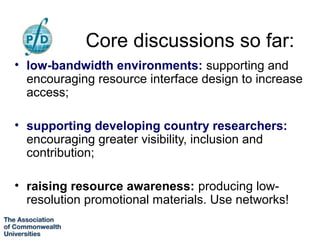 Core discussions so far:
• low-bandwidth environments: supporting and
  encouraging resource interface design to increase
  access;

• supporting developing country researchers:
  encouraging greater visibility, inclusion and
  contribution;

• raising resource awareness: producing low-
  resolution promotional materials. Use networks!
 